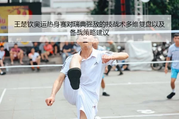 王楚钦奥运热身赛对瑞典强敌的技战术多维复盘以及备战策略建议